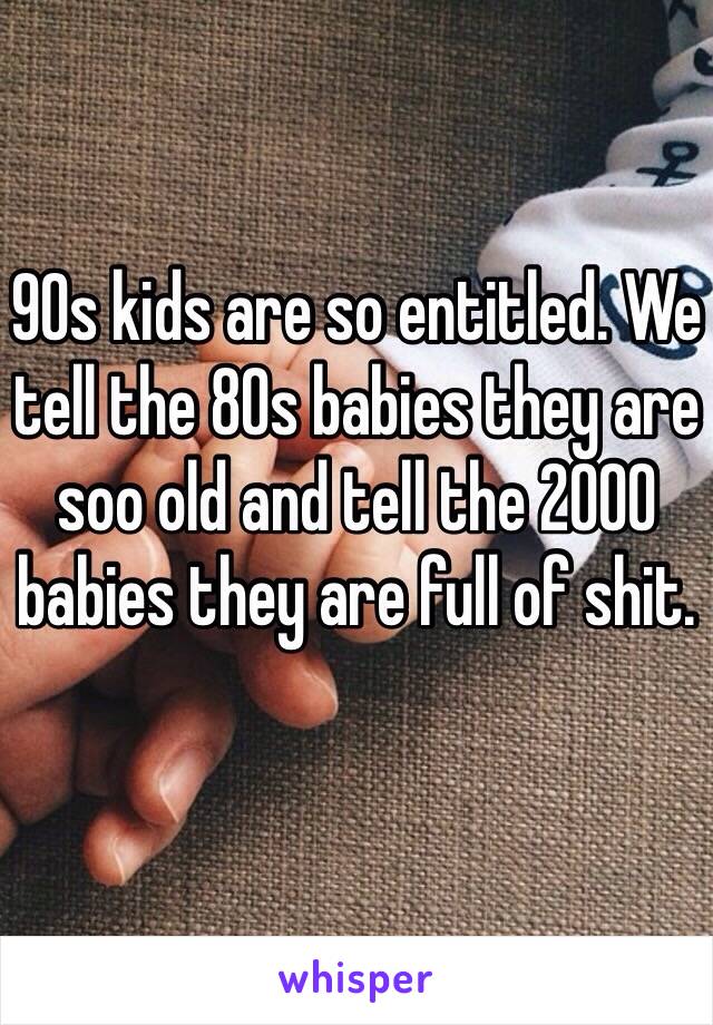 90s kids are so entitled. We tell the 80s babies they are soo old and tell the 2000 babies they are full of shit. 