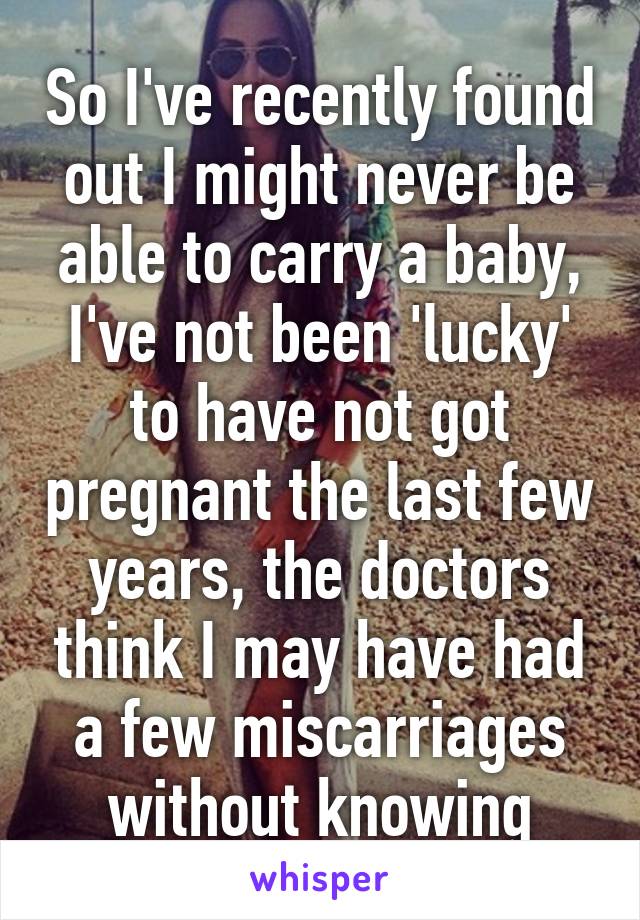 So I've recently found out I might never be able to carry a baby, I've not been 'lucky' to have not got pregnant the last few years, the doctors think I may have had a few miscarriages without knowing