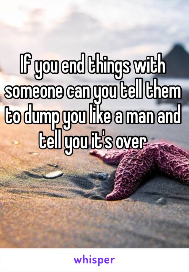 If you end things with someone can you tell them to dump you like a man and tell you it's over 