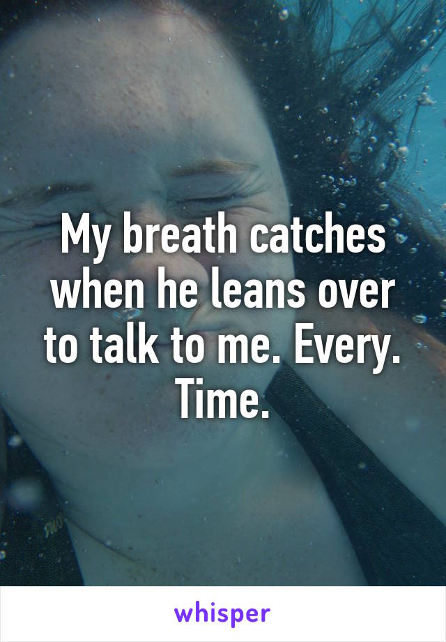 My breath catches when he leans over to talk to me. Every. Time.