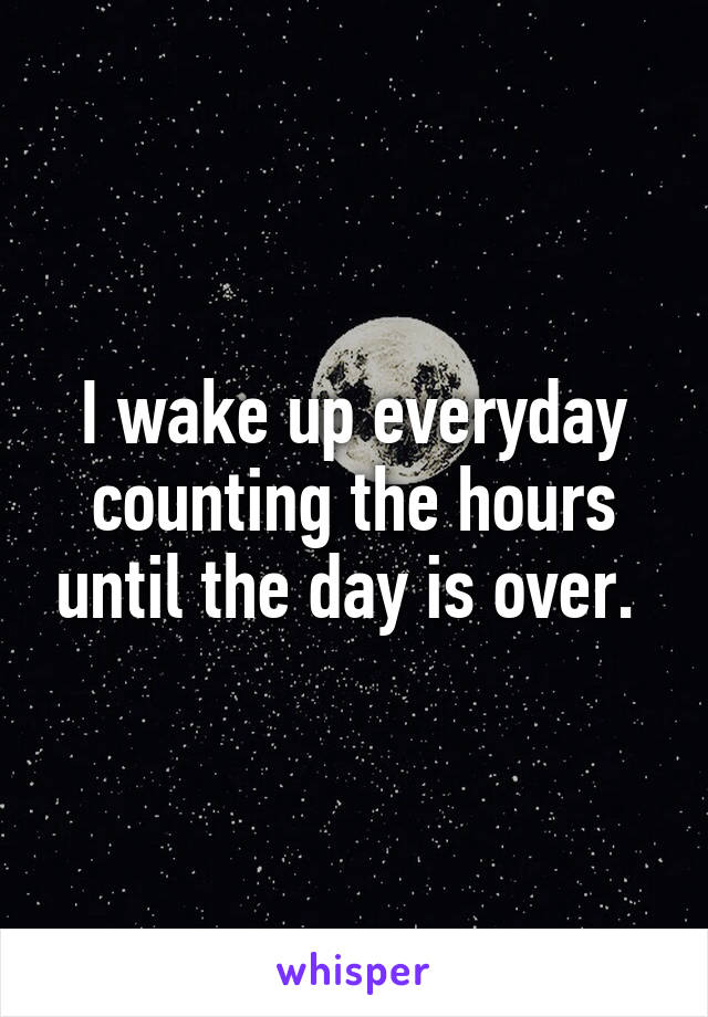 I wake up everyday counting the hours until the day is over. 