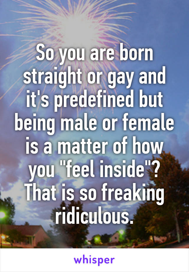 So you are born straight or gay and it's predefined but being male or female is a matter of how you "feel inside"? That is so freaking ridiculous.