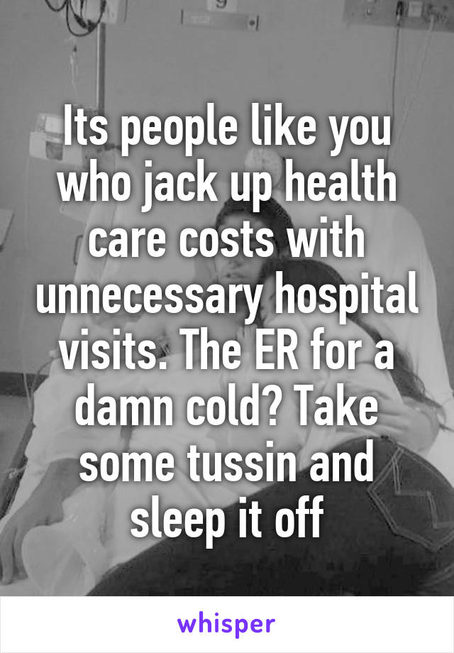Its people like you who jack up health care costs with unnecessary hospital visits. The ER for a damn cold? Take some tussin and sleep it off