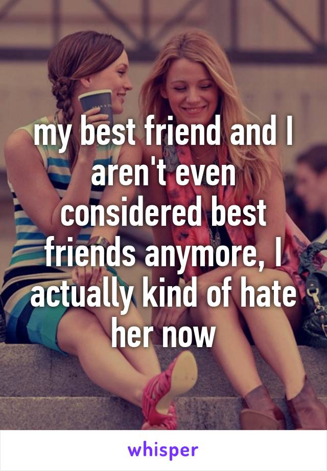 my best friend and I aren't even considered best friends anymore, I actually kind of hate her now