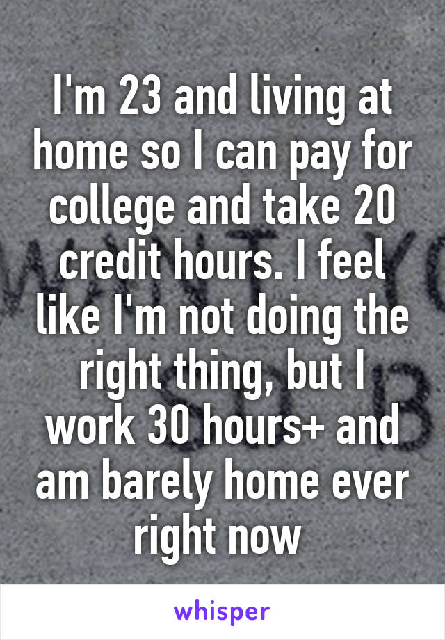 I'm 23 and living at home so I can pay for college and take 20 credit hours. I feel like I'm not doing the right thing, but I work 30 hours+ and am barely home ever right now 