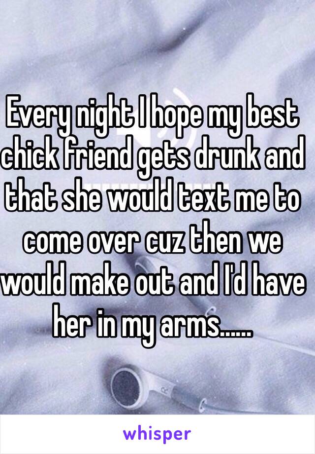 Every night I hope my best chick friend gets drunk and that she would text me to come over cuz then we would make out and I'd have her in my arms......