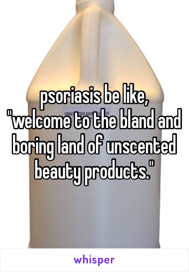 psoriasis be like, 
"welcome to the bland and boring land of unscented beauty products."