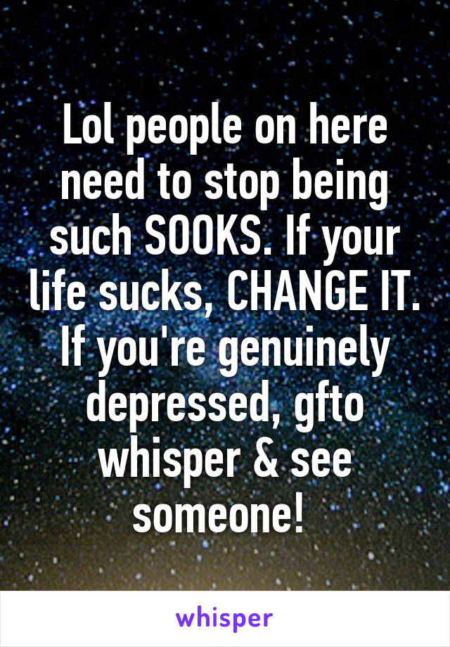 Lol people on here need to stop being such SOOKS. If your life sucks, CHANGE IT. If you're genuinely depressed, gfto whisper & see someone! 
