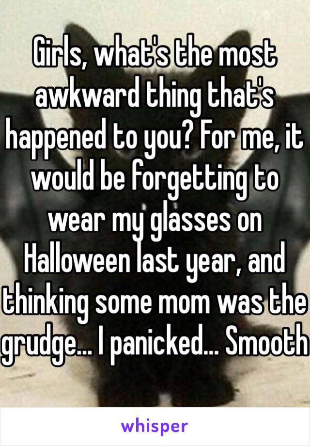 Girls, what's the most awkward thing that's happened to you? For me, it would be forgetting to wear my glasses on Halloween last year, and thinking some mom was the grudge... I panicked... Smooth