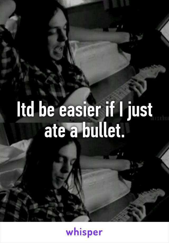 Itd be easier if I just ate a bullet.