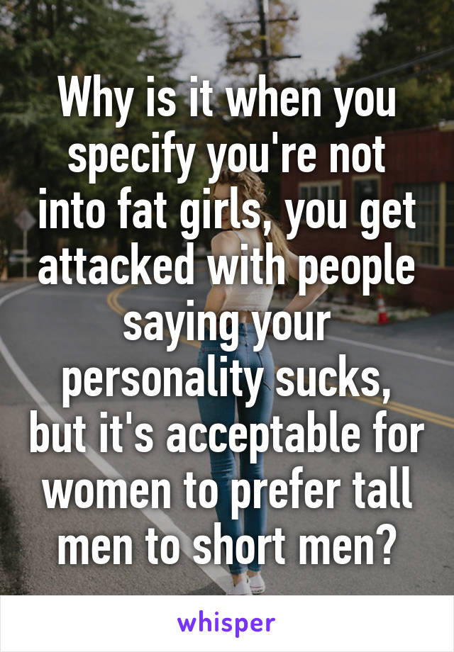 Why is it when you specify you're not into fat girls, you get attacked with people saying your personality sucks, but it's acceptable for women to prefer tall men to short men?
