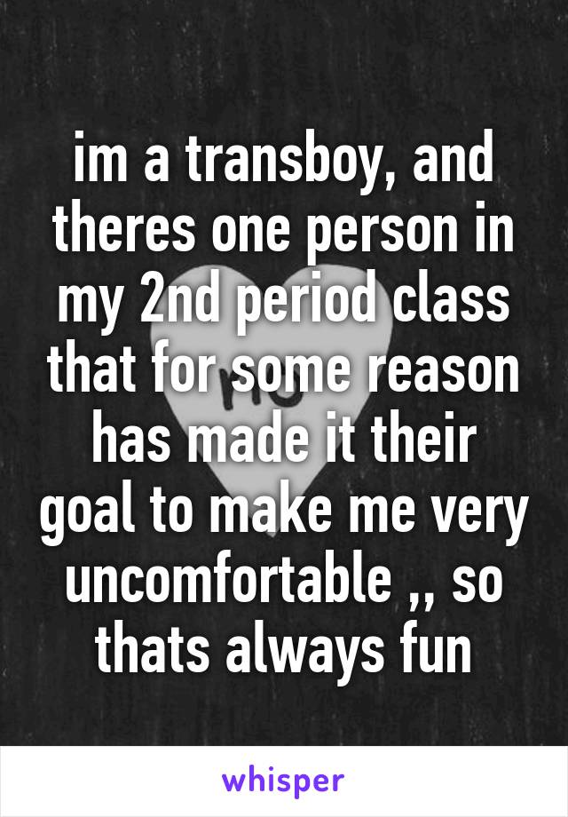 im a transboy, and theres one person in my 2nd period class that for some reason has made it their goal to make me very uncomfortable ,, so thats always fun