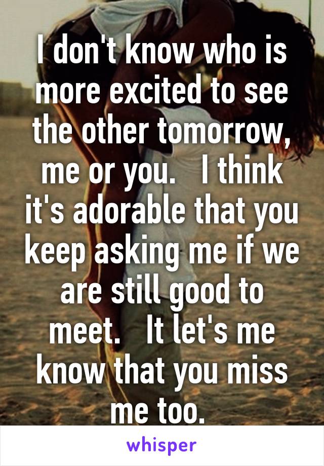 I don't know who is more excited to see the other tomorrow, me or you.   I think it's adorable that you keep asking me if we are still good to meet.   It let's me know that you miss me too. 
