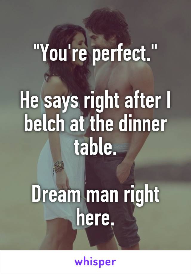 "You're perfect."

He says right after I belch at the dinner table.

Dream man right here.