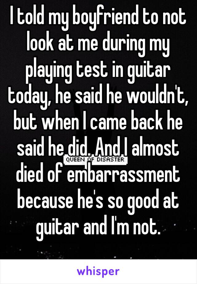 I told my boyfriend to not look at me during my playing test in guitar today, he said he wouldn't, but when I came back he said he did. And I almost died of embarrassment because he's so good at guitar and I'm not. 