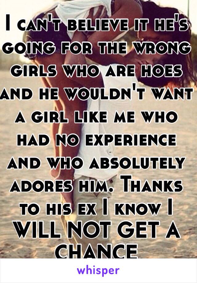 I can't believe it he's going for the wrong girls who are hoes and he wouldn't want a girl like me who had no experience and who absolutely adores him. Thanks to his ex I know I WILL NOT GET A CHANCE