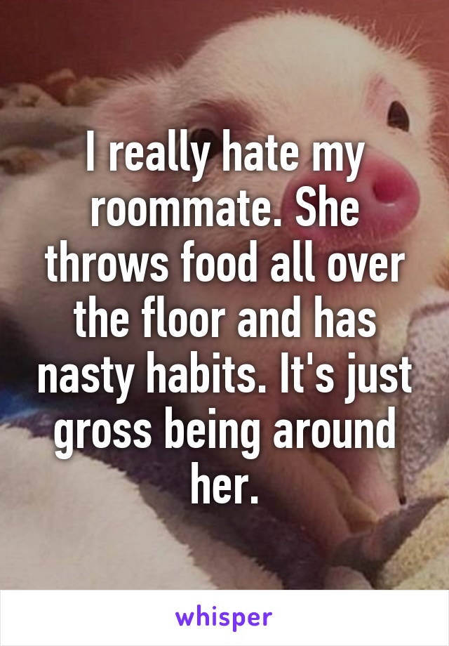 I really hate my roommate. She throws food all over the floor and has nasty habits. It's just gross being around her.