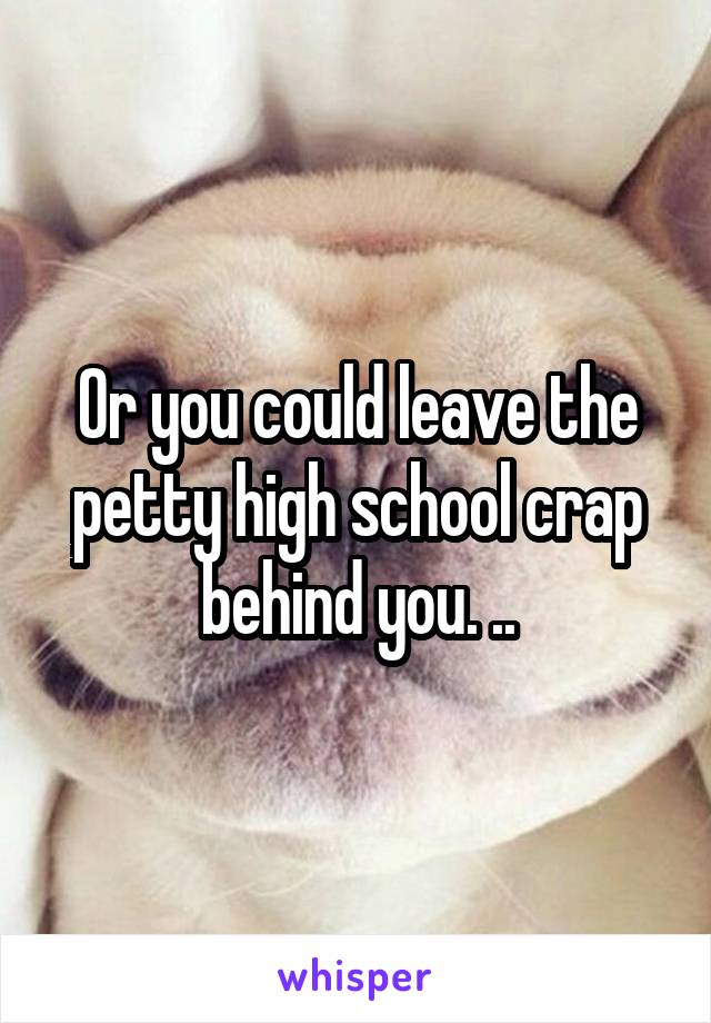 Or you could leave the petty high school crap behind you. ..