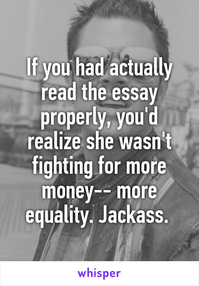 If you had actually read the essay properly, you'd realize she wasn't fighting for more money-- more equality. Jackass. 