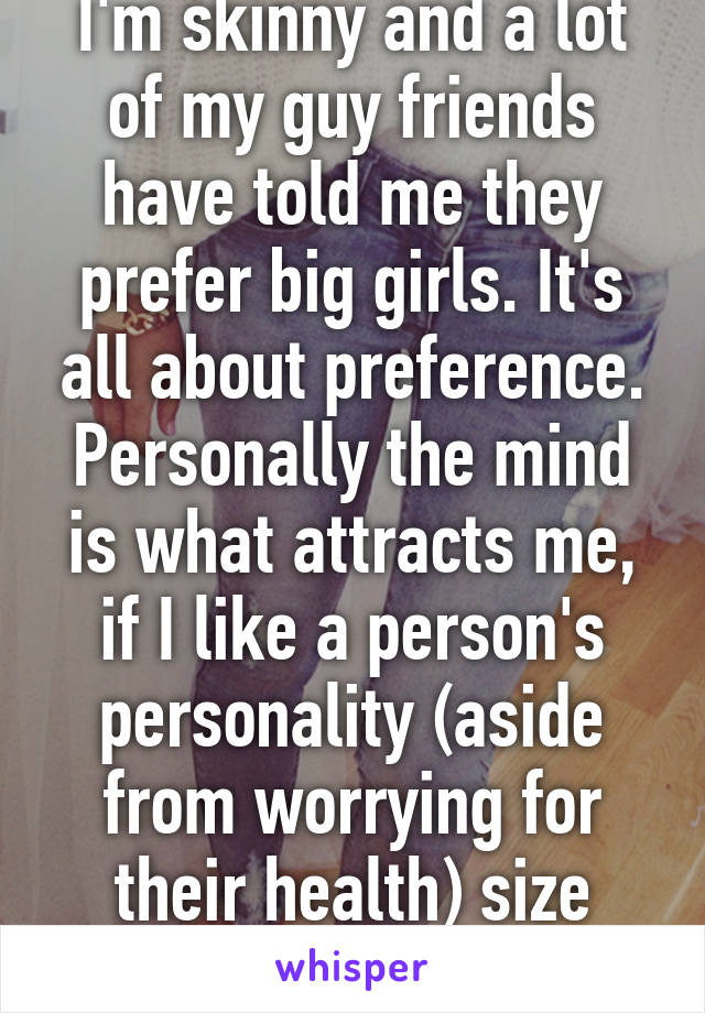 I'm skinny and a lot of my guy friends have told me they prefer big girls. It's all about preference. Personally the mind is what attracts me, if I like a person's personality (aside from worrying for their health) size doesn't matter. 
