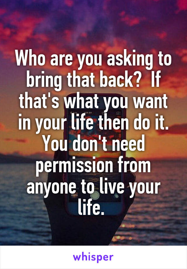 Who are you asking to bring that back?  If that's what you want in your life then do it. You don't need permission from anyone to live your life. 