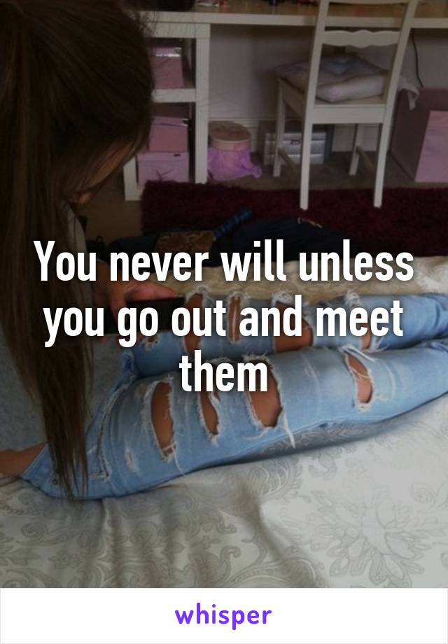 You never will unless you go out and meet them