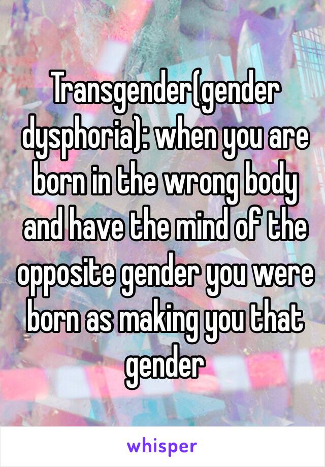 Transgender(gender dysphoria): when you are born in the wrong body and have the mind of the opposite gender you were born as making you that gender 