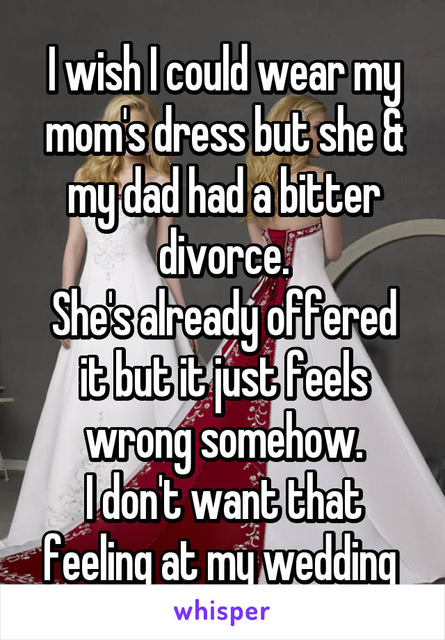 I wish I could wear my mom's dress but she & my dad had a bitter divorce.
She's already offered it but it just feels wrong somehow.
I don't want that feeling at my wedding 