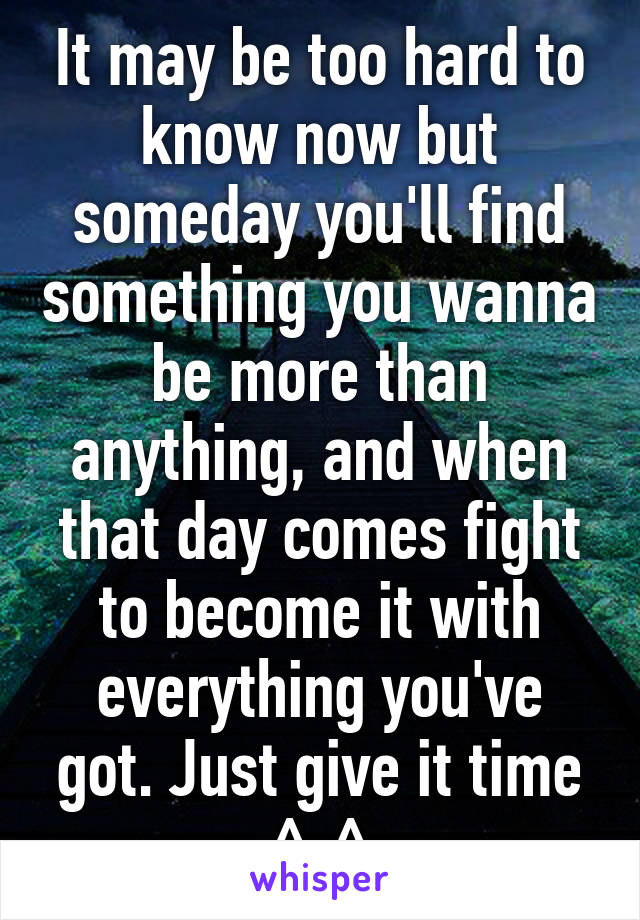 It may be too hard to know now but someday you'll find something you wanna be more than anything, and when that day comes fight to become it with everything you've got. Just give it time ^-^
