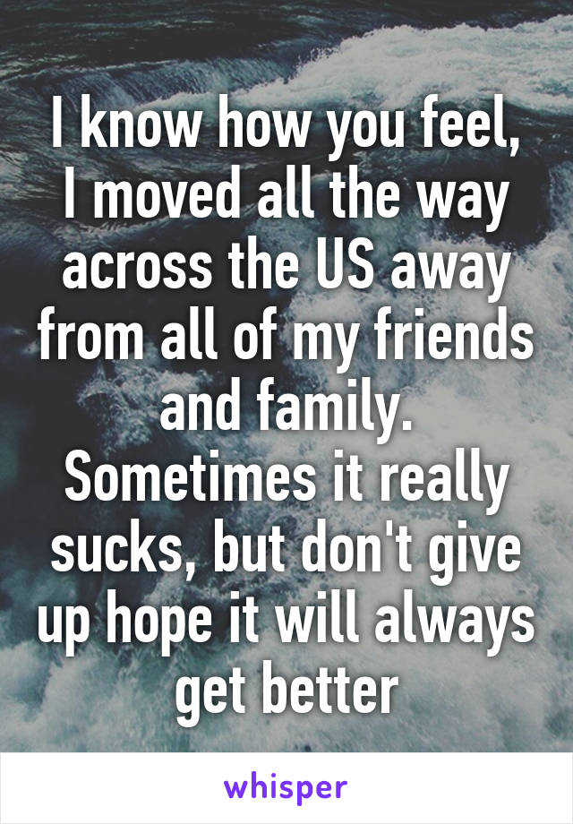 I know how you feel, I moved all the way across the US away from all of my friends and family. Sometimes it really sucks, but don't give up hope it will always get better