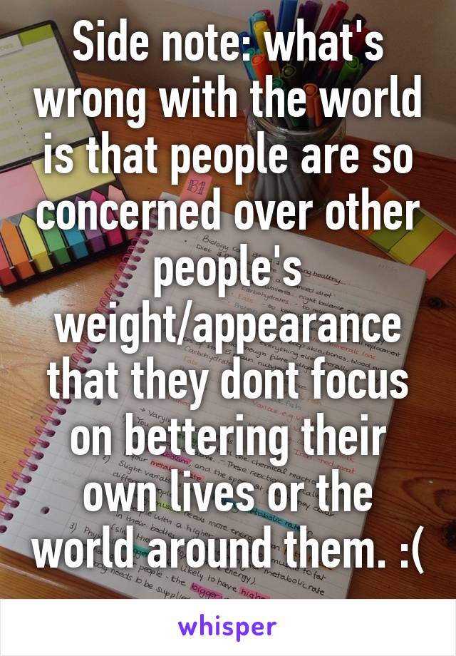 Side note: what's wrong with the world is that people are so concerned over other people's weight/appearance that they dont focus on bettering their own lives or the world around them. :( 