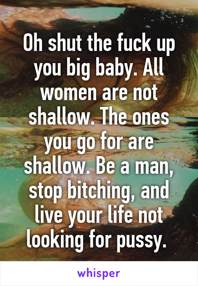 Oh shut the fuck up you big baby. All women are not shallow. The ones you go for are shallow. Be a man, stop bitching, and live your life not looking for pussy. 
