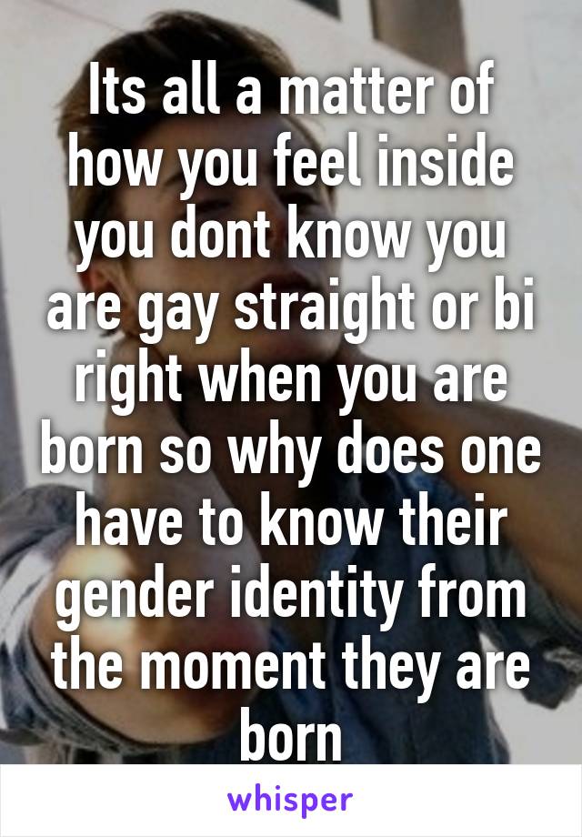 Its all a matter of how you feel inside you dont know you are gay straight or bi right when you are born so why does one have to know their gender identity from the moment they are born