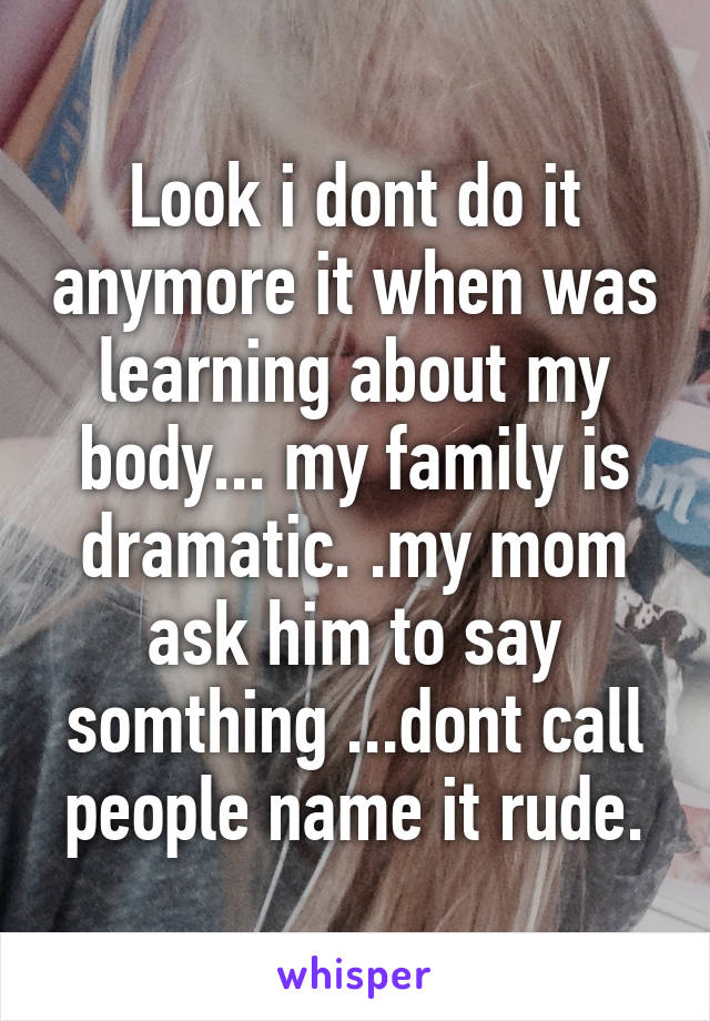 Look i dont do it anymore it when was learning about my body... my family is dramatic. .my mom ask him to say somthing ...dont call people name it rude.