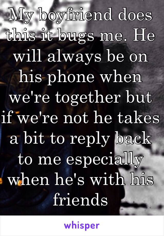 My boyfriend does this it bugs me. He will always be on his phone when we're together but if we're not he takes a bit to reply back to me especially when he's with his friends 