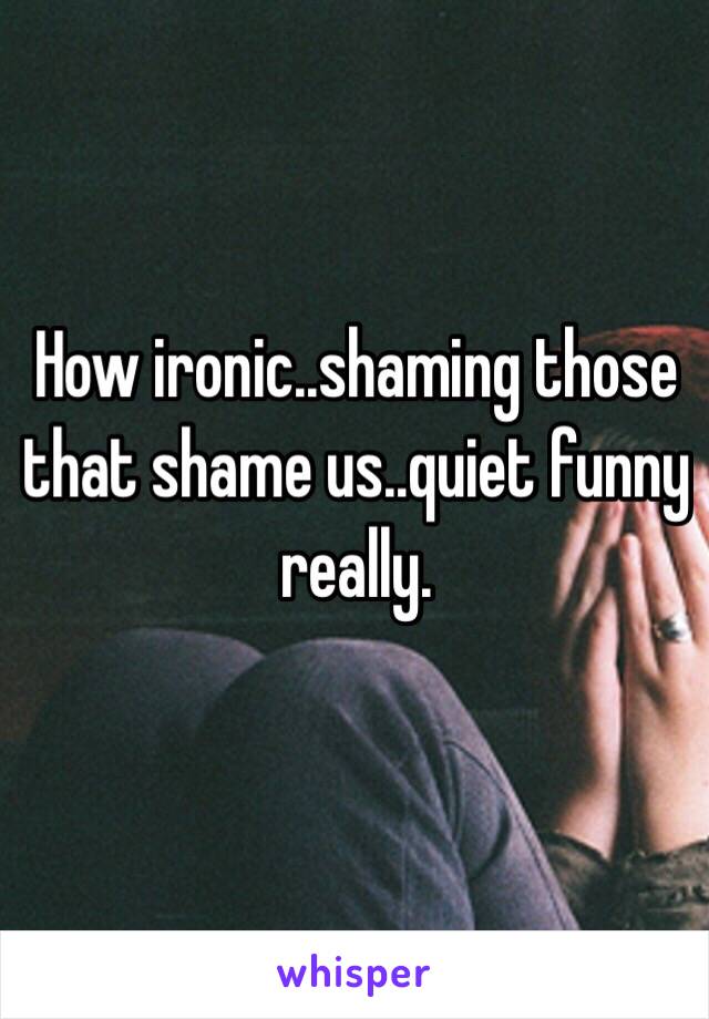 How ironic..shaming those that shame us..quiet funny really.