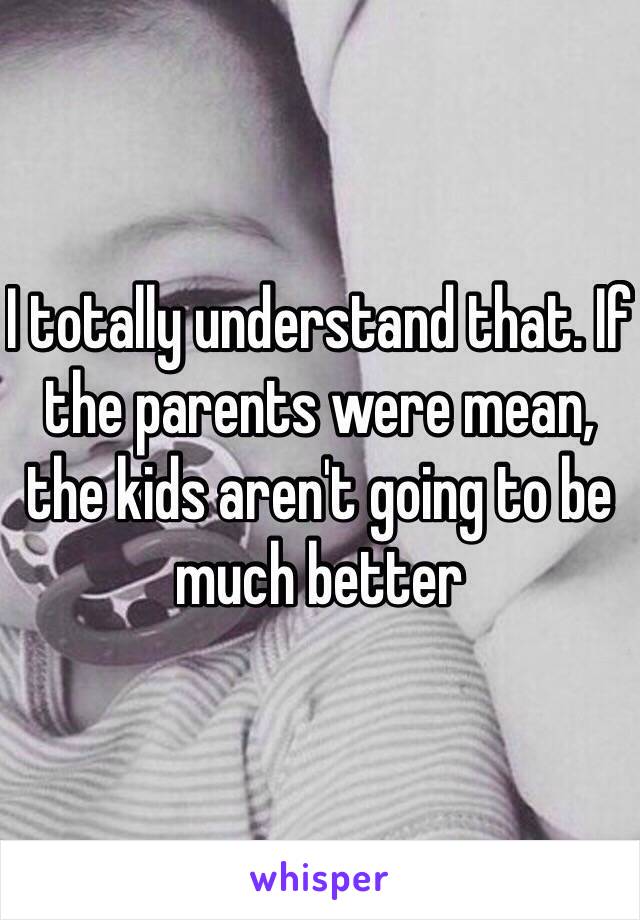 I totally understand that. If the parents were mean, the kids aren't going to be much better