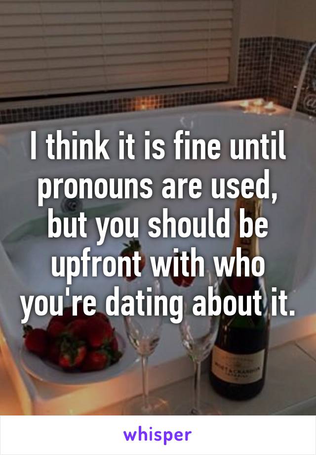 I think it is fine until pronouns are used, but you should be upfront with who you're dating about it.
