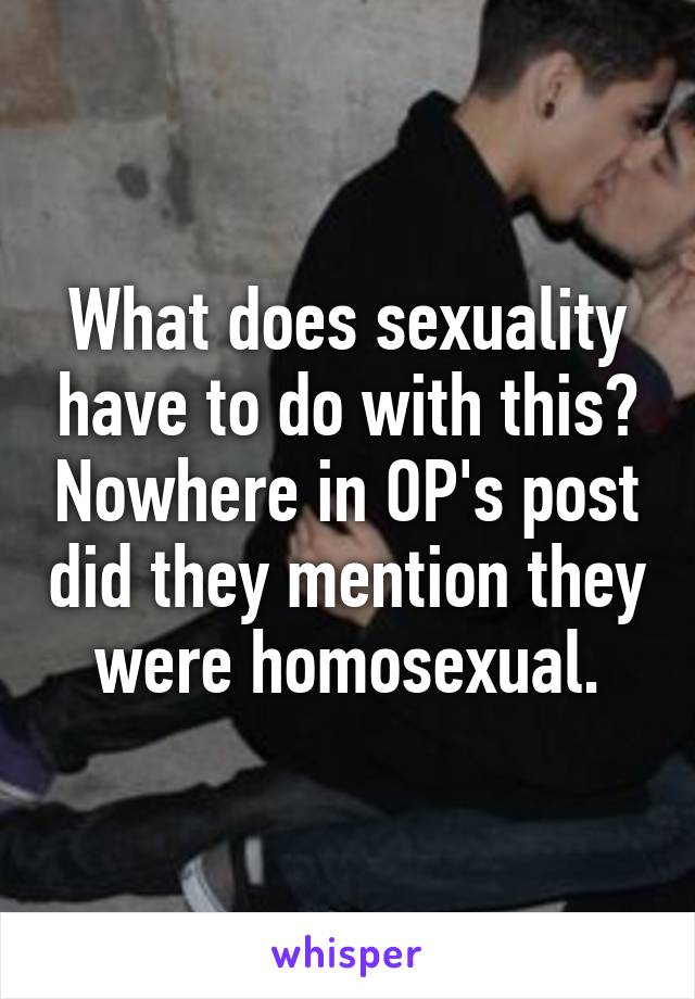 What does sexuality have to do with this? Nowhere in OP's post did they mention they were homosexual.