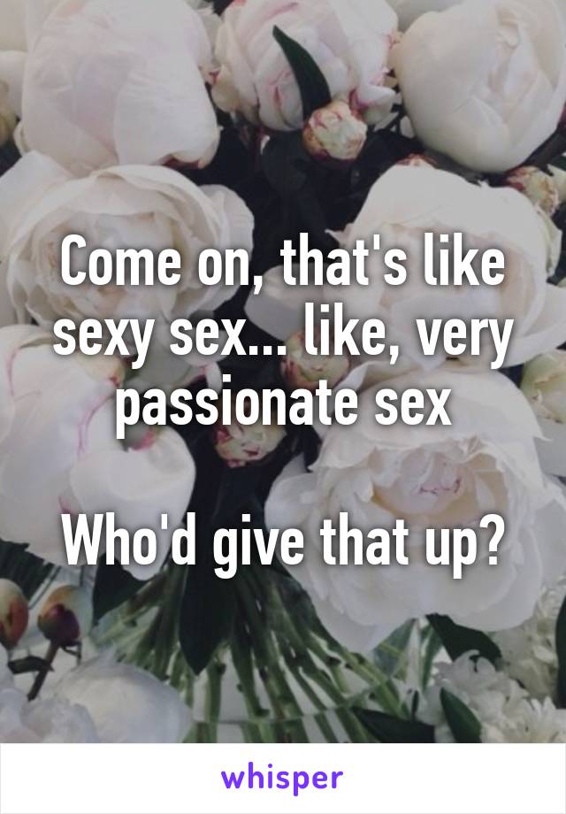 Come on, that's like sexy sex... like, very passionate sex

Who'd give that up?