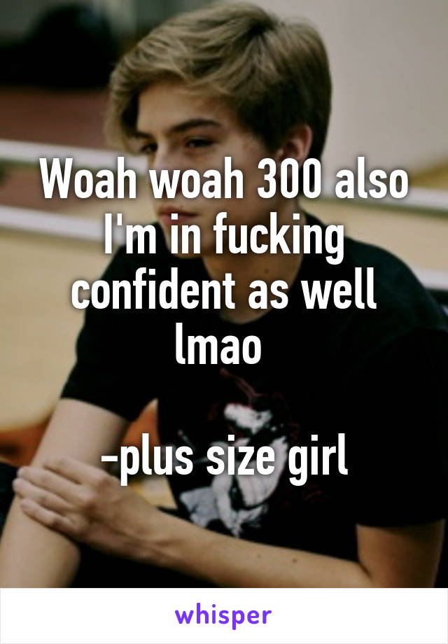 Woah woah 300 also I'm in fucking confident as well lmao 

-plus size girl