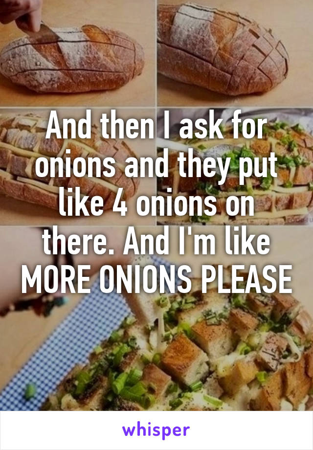 And then I ask for onions and they put like 4 onions on there. And I'm like MORE ONIONS PLEASE
