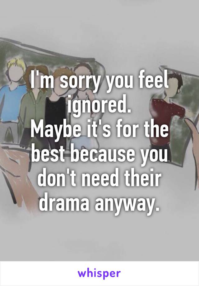 I'm sorry you feel ignored.
Maybe it's for the best because you don't need their drama anyway.