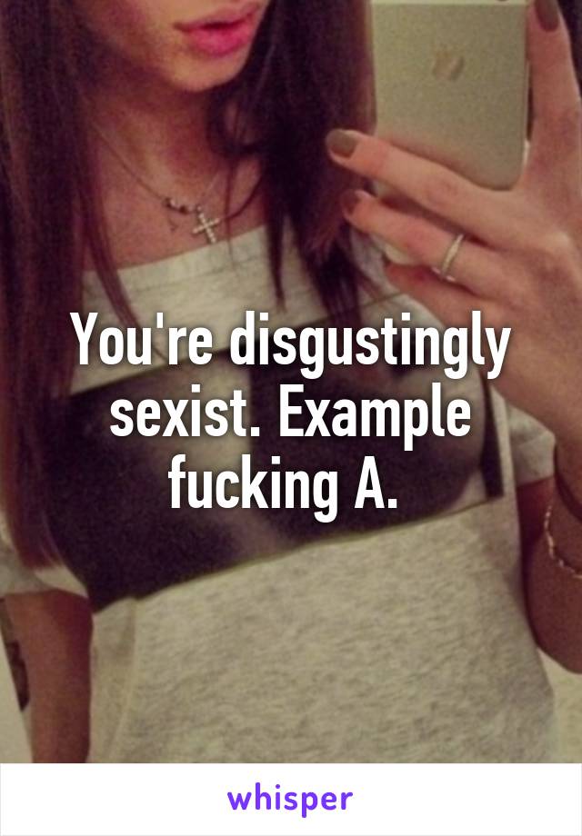 You're disgustingly sexist. Example fucking A. 