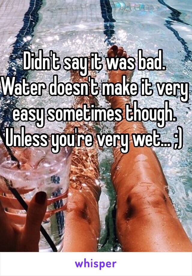 Didn't say it was bad.  Water doesn't make it very easy sometimes though.  Unless you're very wet... ;)