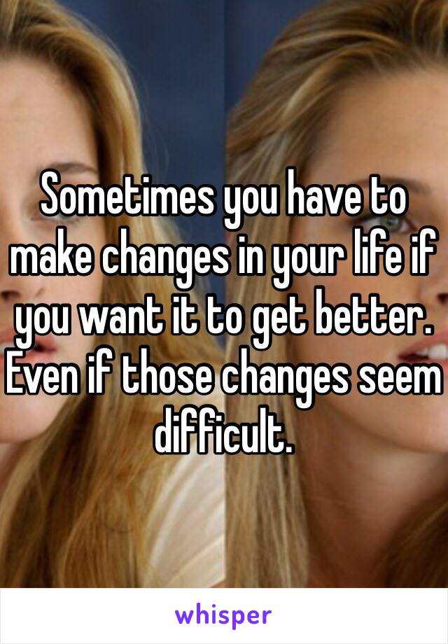 Sometimes you have to make changes in your life if you want it to get better. Even if those changes seem difficult.
