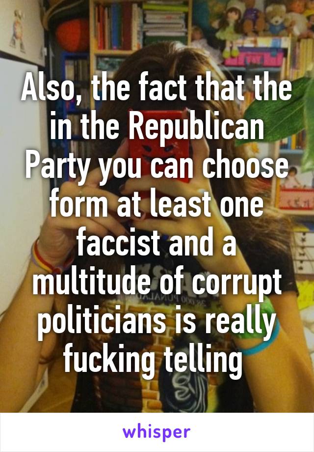 Also, the fact that the in the Republican Party you can choose form at least one faccist and a multitude of corrupt politicians is really fucking telling 