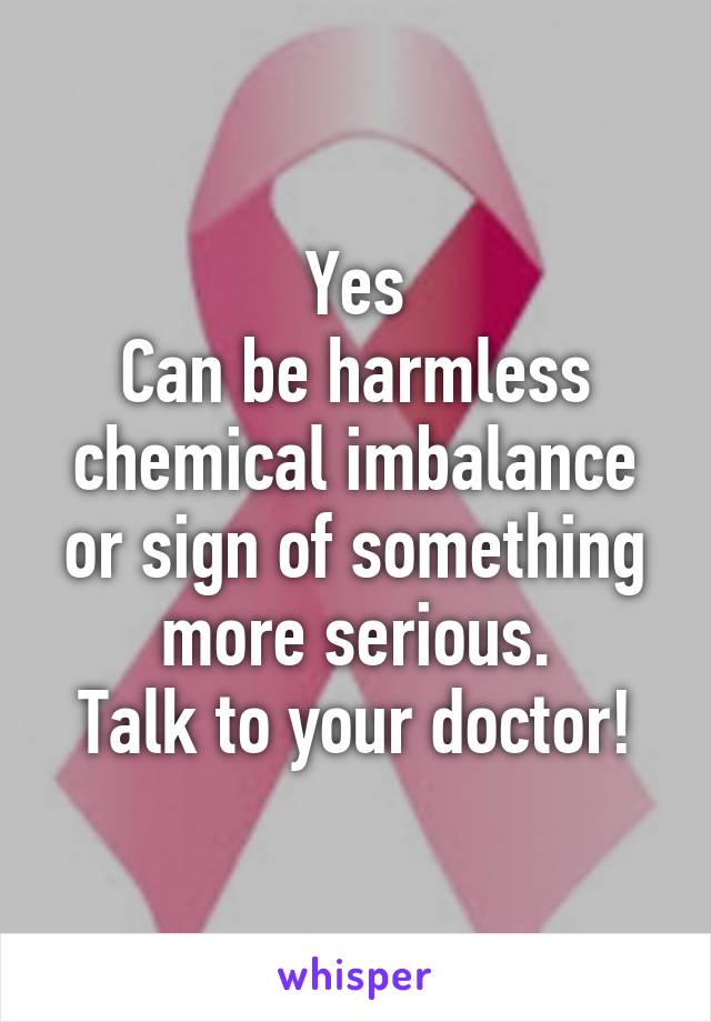 Yes
Can be harmless chemical imbalance
or sign of something more serious.
Talk to your doctor!