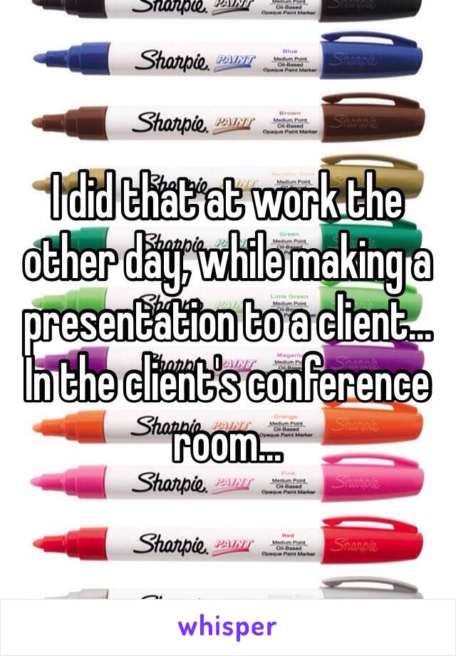 I did that at work the other day, while making a presentation to a client... In the client's conference room...