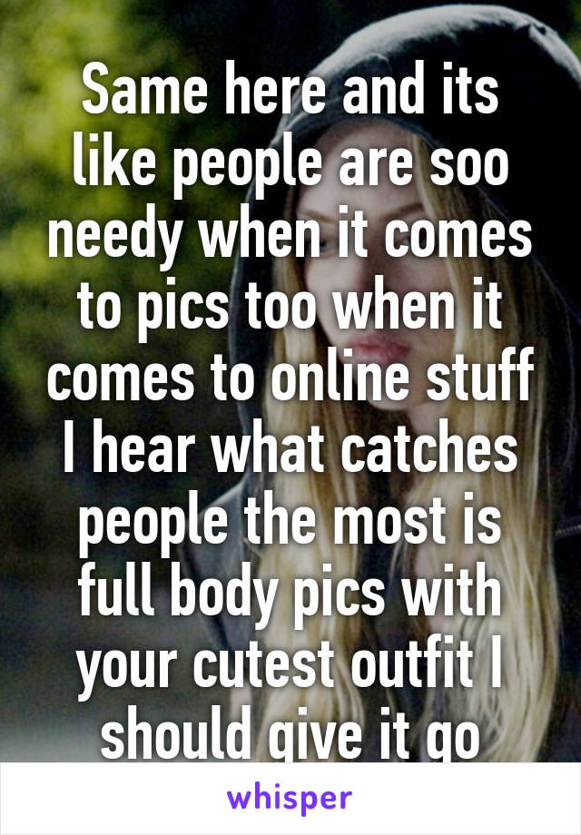 Same here and its like people are soo needy when it comes to pics too when it comes to online stuff I hear what catches people the most is full body pics with your cutest outfit I should give it go